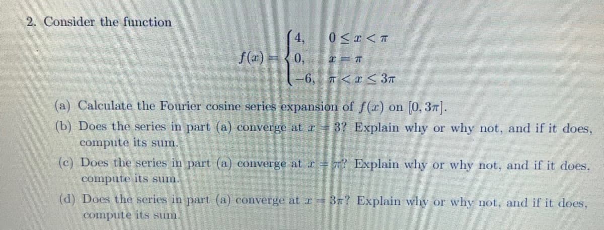 2. Consider the function
4,
f(x) = 0,
0<x<T
I=T
−6, π< x≤<3T
(a) Calculate the Fourier cosine series expansion of f(r) on [0,37].
(b) Does the series in part (a) converge at r = 37 Explain why or why not, and if it does,
compute its sum.
Explain why or why not, and if it does,
(d) Does the series in part (a) converge at r = 37? Explain why or why not, and if it does,
compute its sum.
(c) Does the series in part (a) converge at z = 7?
compute its sum.