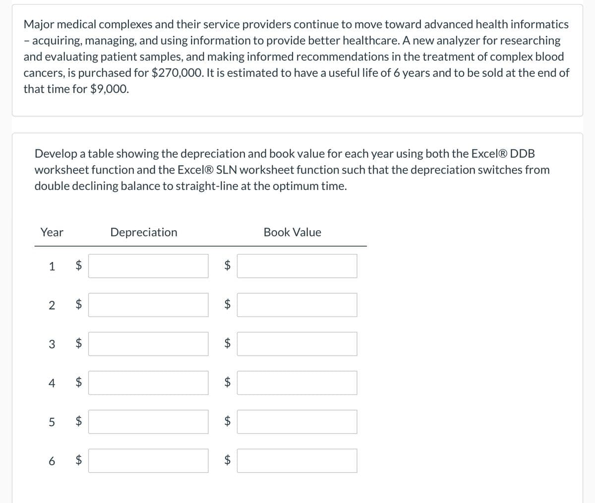 Major medical complexes and their service providers continue to move toward advanced health informatics
– acquiring, managing, and using information to provide better healthcare. A new analyzer for researching
and evaluating patient samples, and making informed recommendations in the treatment of complex blood
cancers, is purchased for $270,000. It is estimated to have a useful life of 6 years and to be sold at the end of
that time for $9,000.
Develop a table showing the depreciation and book value for each year using both the Excel® DDB
worksheet function and the Excel® SLN worksheet function such that the depreciation switches from
double declining balance to straight-line at the optimum time.
Year
1
2
3
4
5
$
LA
LA
$
Depreciation
LA
tA
LA
$
Book Value