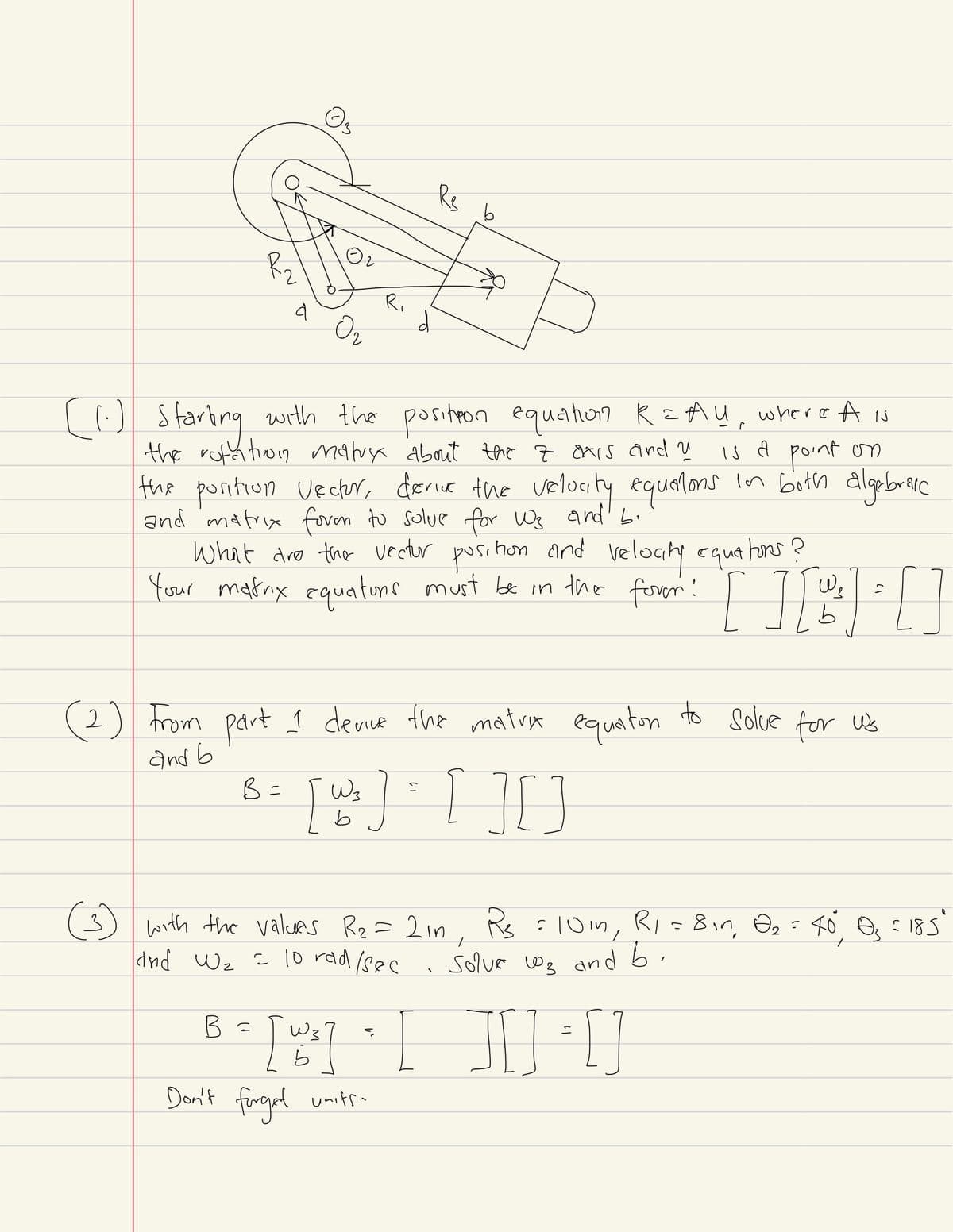 منه
Ri
سے
b
(1) Starting with the position equation R=Ay, where A is
the rotation malux about the 7 oxis and u
is a point on
the position Vector, derive the velocity equations in both algebraic
and matrix foven to solve for Ws and bi
What are the vector position and velocity equations?
Your motorx equatons must be in the forem: [ ] [ 11 ] = []
[][
b
(2) From part 1 device the matrix equation to solve for us
and b
Wz
B =
[ w₁] = [ ][ ]
b
୧
(3) with the values R₂ = 2in, Rs = 101, R₁ = 8in, Ə₂ = 40°, s = 185'
and W₂ = 10 rad/sec
B =
=
[w]
Don't forget units
Solve w₂ and b.
☐☐
い