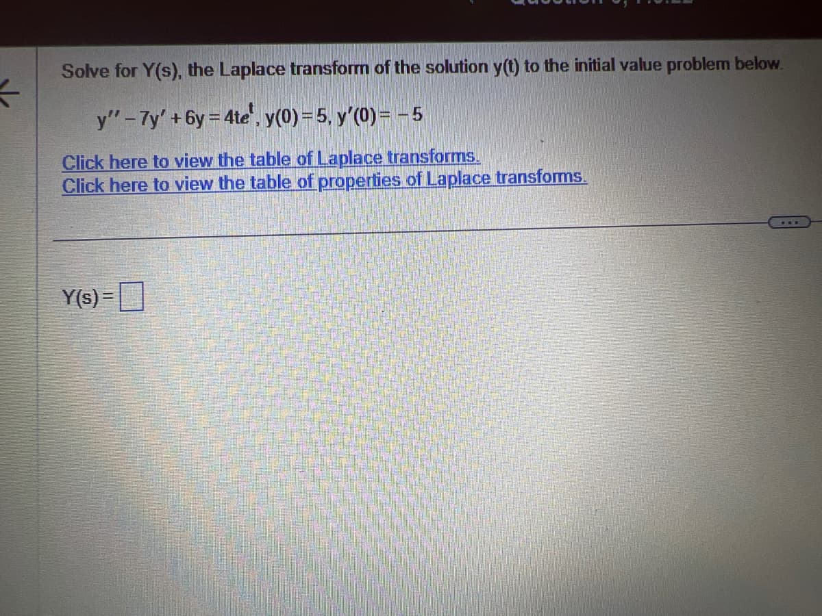 ←
Solve for Y(s), the Laplace transform of the solution y(t) to the initial value problem below.
y" - 7y' +6y=4te', y(0) = 5, y'(0) = -5
Click here to view the table of Laplace transforms.
Click here to view the table of properties of Laplace transforms.
Y(s) =