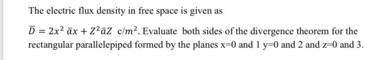 The electric flux density in free space is given as
D = 2x? āx + Z?aZ c/m2. Evaluate both sides of the divergence theorem for the
rectangular parallelepiped formed by the planes x-0 and 1 y-0 and 2 and z-0 and 3.
