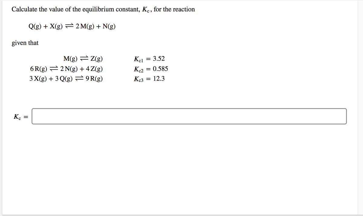 Calculate the value of the equilibrium constant, Ke , for the reaction
Q(g) + X(g) = 2 M(g) + N(g)
given that
M(g) = Z(g)
6 R(g) = 2 N(g) + 4Z(g)
3 X(g) + 3 Q(g) = 9R(g)
Kel = 3.52
K2 = 0.585
Kc3
12.3
K.
II
