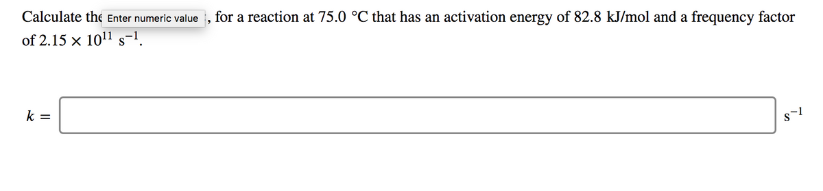 Calculate the Enter numeric value , for a reaction at 75.0 °C that has an activation energy of 82.8 kJ/mol and a frequency factor
of 2.15 x 1011 s=1.
k
