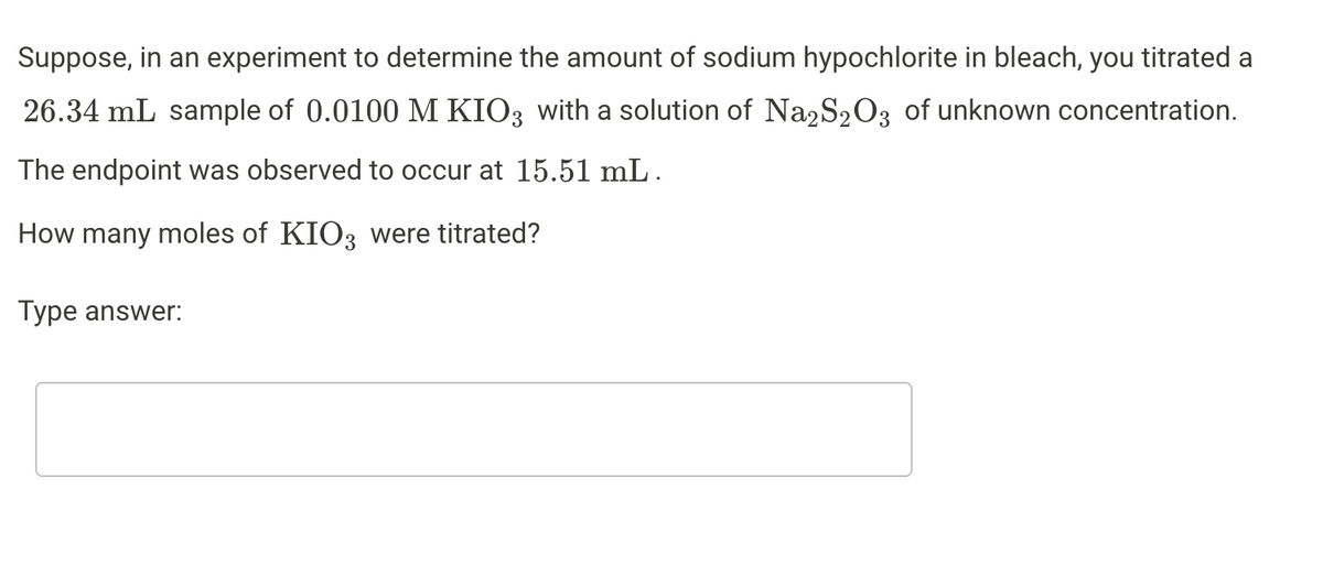 Suppose, in an experiment to determine the amount of sodium hypochlorite in bleach, you titrated a
26.34 mL sample of 0.0100 M KIO3 with a solution of Na2S2O3 of unknown concentration.
The endpoint was observed to occur at 15.51 mL.
How many moles of KIO3 were titrated?
Type answer:
