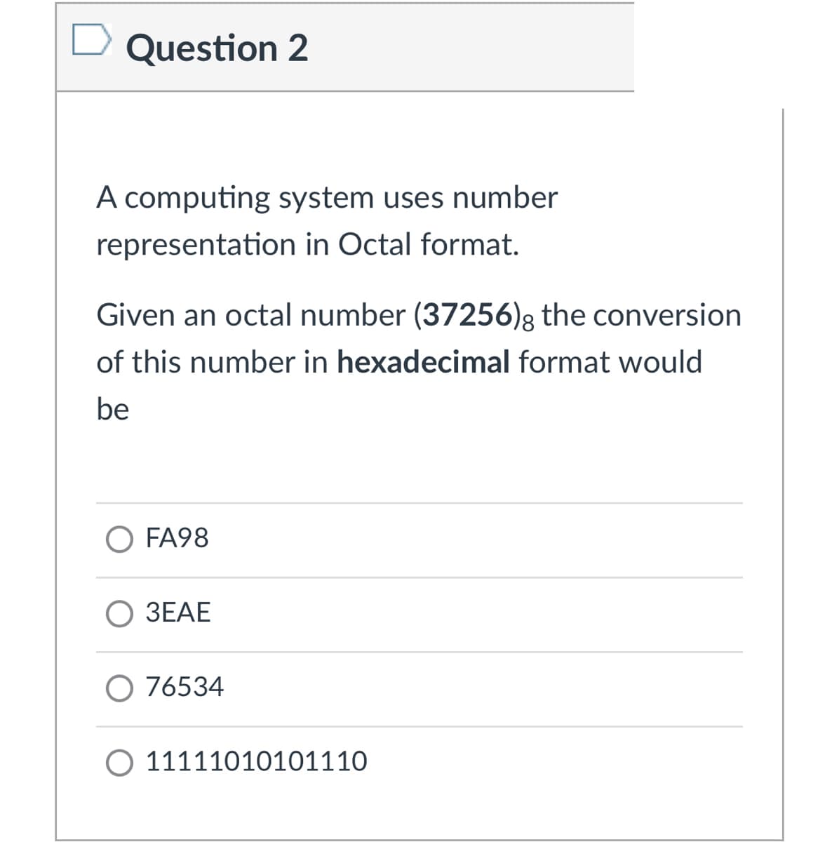 Question 2
A computing system uses number
representation in Octal format.
Given an octal number (37256)g the conversion
of this number in hexadecimal format would
be
O FA98
3EAE
O 76534
O 11111010101110
