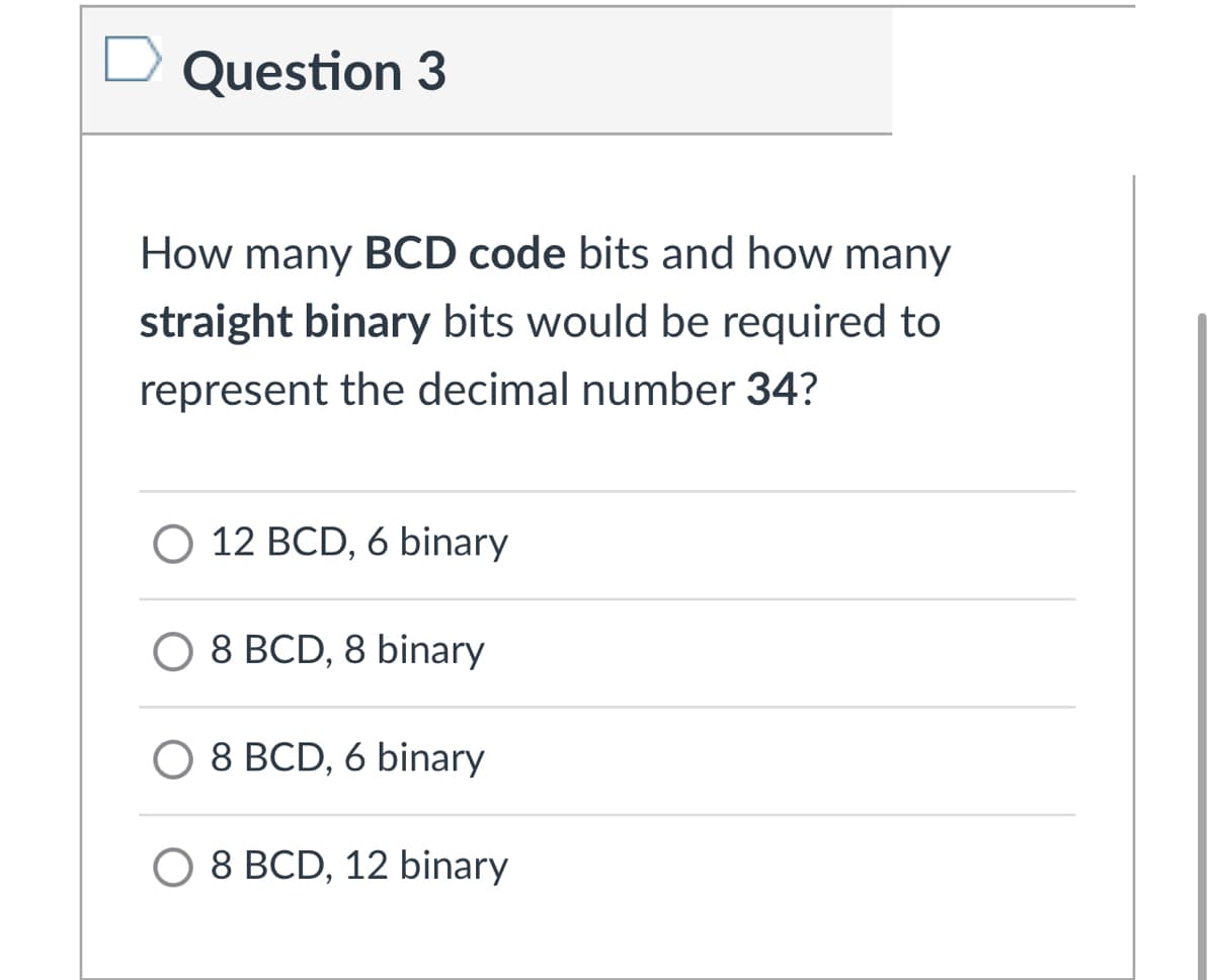 Question 3
How many BCD code bits and how many
straight binary bits would be required to
represent the decimal number 34?
O 12 BCD, 6 binary
O 8 BCD, 8 binary
8 BCD, 6 binary
O 8 BCD, 12 binary
