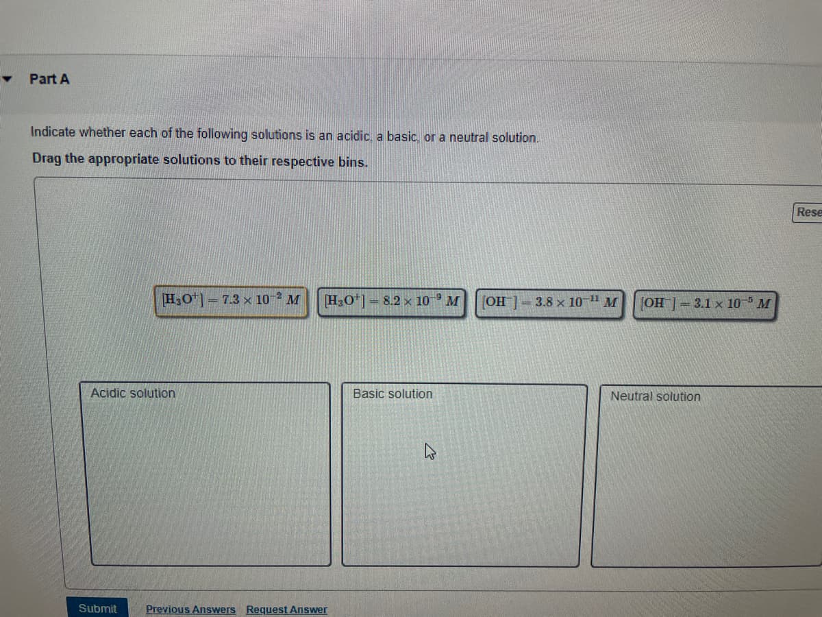 Y
Part A
Indicate whether each of the following solutions is an acidic, a basic, or a neutral solution.
Drag the appropriate solutions to their respective bins.
[H3O+]7.3 x 10-2 M
Acidic solution
Submit
[H3O+]
Previous Answers Request Answer
8.2 x 10 M [OH-] = 3.8 x 10-¹¹ M
Basic solution
[OH-] = 3.1 x 105 M
Neutral solution
Rese