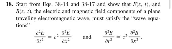 18. Start from Eqs. 38-14 and 38-17 and show that E(x, t), and
B(x, t), the electric and magnetic field components of a plane
traveling electromagnetic wave, must satisfy the "wave equa-
tions"
0²E
dt²
=
c²
0²E
dx²
and
J²B
dt²
= C²
0²B
əx²