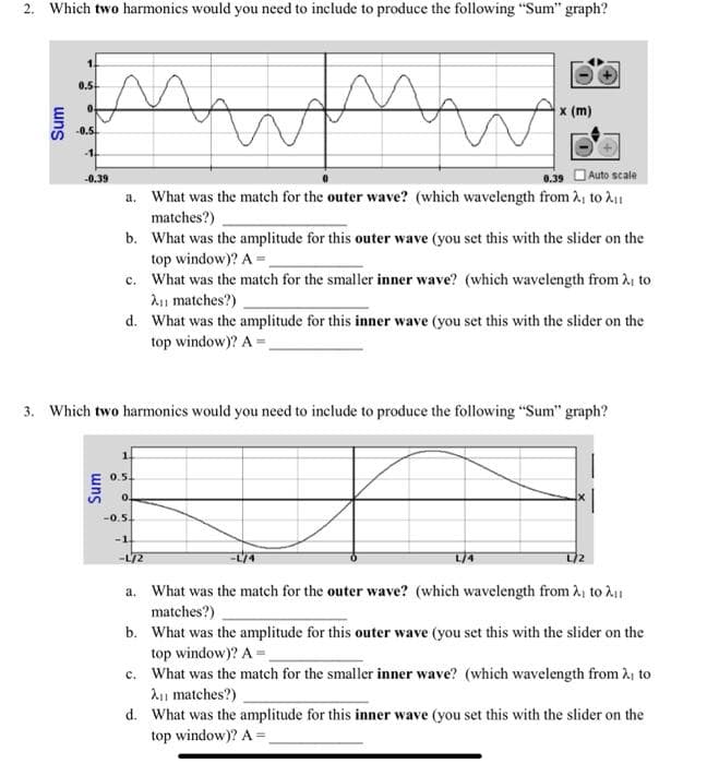 2. Which two harmonics would you need to include to produce the following "Sum" graph?
uns
0.5
0.
mwmw
0.39
Auto scale
a. What was the match for the outer wave? (which wavelength from ₁ to ₁1
matches?)
b.
What was the amplitude for this outer wave (you set this with the slider on the
top window)? A=_
-0.5
-1
-0.39
Sum
c. What was the match for the smaller inner wave? (which wavelength from ₁ to
A₁ matches?)
d. What was the amplitude for this inner wave (you set this with the slider on the
top window)? A=
3. Which two harmonics would you need to include to produce the following "Sum" graph?
0.5.
0.
W
-0.5.
x (m)
-1.
-L/2
a.
What was the match for the outer wave? (which wavelength from ₁ to ₁
matches?)
b. What was the amplitude for this outer wave (you set this with the slider on the
top window)? A=
c. What was the match for the smaller inner wave? (which wavelength from ₁ to
A₁ matches?)
d. What was the amplitude for this inner wave (you set this with the slider on the
top window)? A=