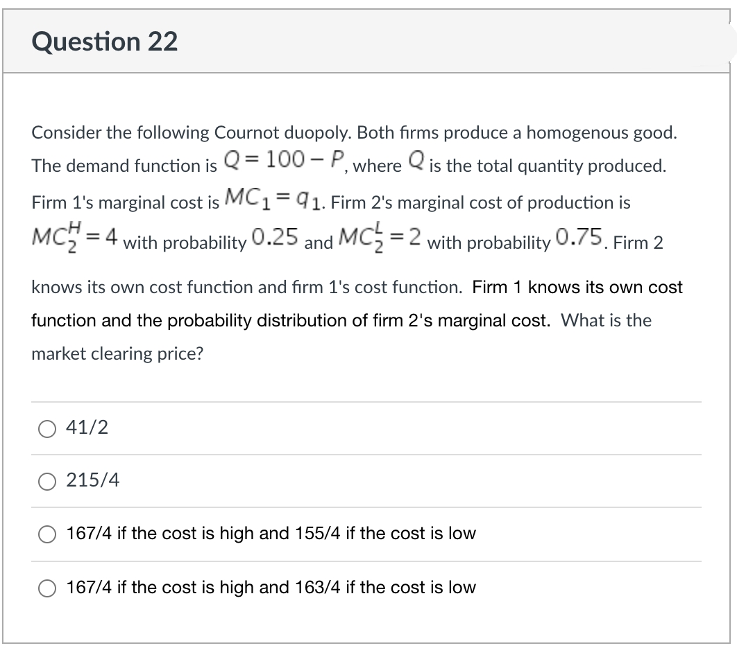 Question 22
Consider the following Cournot duopoly. Both firms produce a homogenous good.
The demand function is Q = 100-P, where is the total quantity produced.
Firm 1's marginal cost is MC1 = 91. Firm 2's marginal cost of production is
MCH = 4 with probability
0.25 and MC₂ = 2 with probability 0.75. Firm 2
knows its own cost function and firm 1's cost function. Firm 1 knows its own cost
function and the probability distribution of firm 2's marginal cost. What is the
market clearing price?
41/2
215/4
167/4 if the cost is high and 155/4 if the cost is low
167/4 if the cost is high and 163/4 if the cost is low