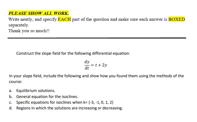 PLEASE SHOW ALL WORK.
Write neatly, and specify EACH part of the question and make sure each answer is BOXED
separately.
Thank you so much!!
Construct the slope field for the following differential equation:
dy
dt =t+2y
In your slope field, include the following and show how you found them using the methods of the
course:
a. Equilibrium solutions.
b. General equation for the isoclines.
c. Specific equations for isoclines when k= {-3, -1, 0, 1, 2}
d. Regions in which the solutions are increasing or decreasing.
