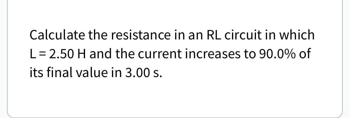 Calculate the resistance in an RL circuit in which
L = 2.50 H and the current increases to 90.0% of
its final value in 3.00 s.