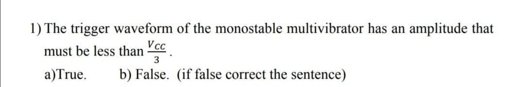 1) The trigger waveform of the monostable multivibrator has an amplitude that
V c.
must be less than
3
a)True.
b) False. (if false correct the sentence)
