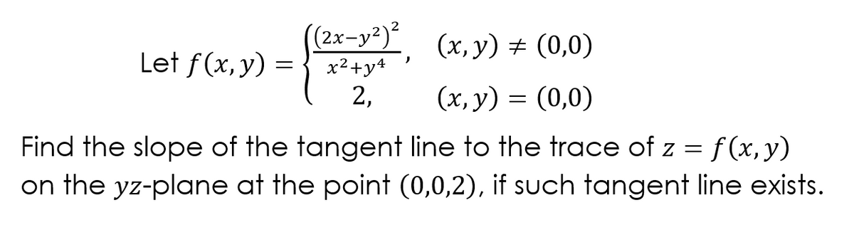 ((2x-y²)²
Let f(x, y) ={ x2+y4
(x, y) + (0,0)
2,
(x, y) = (0,0)
Find the slope of the tangent line to the trace of z = f (x, y)
on the yz-plane at the point (0,0,2), if such tangent line exists.
