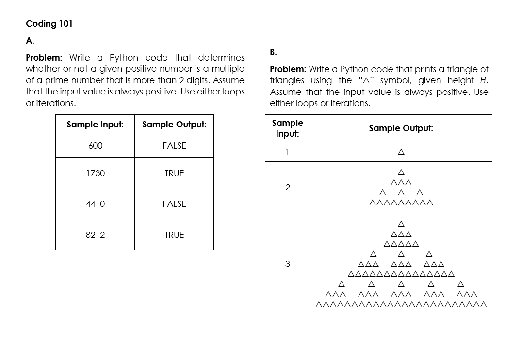 Coding 101
A.
В.
Problem: Write a Python code that determines
whether or not a given positive number is a multiple
of a prime number that is more than 2 digits. Assume
that the input value is always positive. Use either loops
or iterations.
Problem: Write a Python code that prints a triangle of
triangles using the "A" symbol, given height H.
Assume that the input value is always positive. Use
either loops or iterations.
Sample
Input:
Sample Input:
Sample Output:
Sample Output:
600
FALSE
1
A
1730
TRUE
A
ΔΔΔ
2
ΔΔΔ
4410
FALSE
AAAAAAAAA
A
8212
TRUE
ΔΔΔ
AAAAA
A
A
A
3
AAA
AAA
AAA
AAAAAAAAAAAAAAA
A
A
A
A
ΔΔ
AAA
AAA
ΔΔΔ
ΔΔΔ
ΔΔΔΔΔΔΔΔΔΔΔΔΔΔΔΔΔΔΔΔΔΔΔΔ
