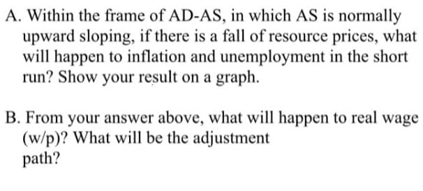 A. Within the frame of AD-AS, in which AS is normally
upward sloping, if there is a fall of resource prices, what
will happen to inflation and unemployment in the short
run? Show your result on a graph.
B. From your answer above, what will happen to real wage
(w/p)? What will be the adjustment
path?
