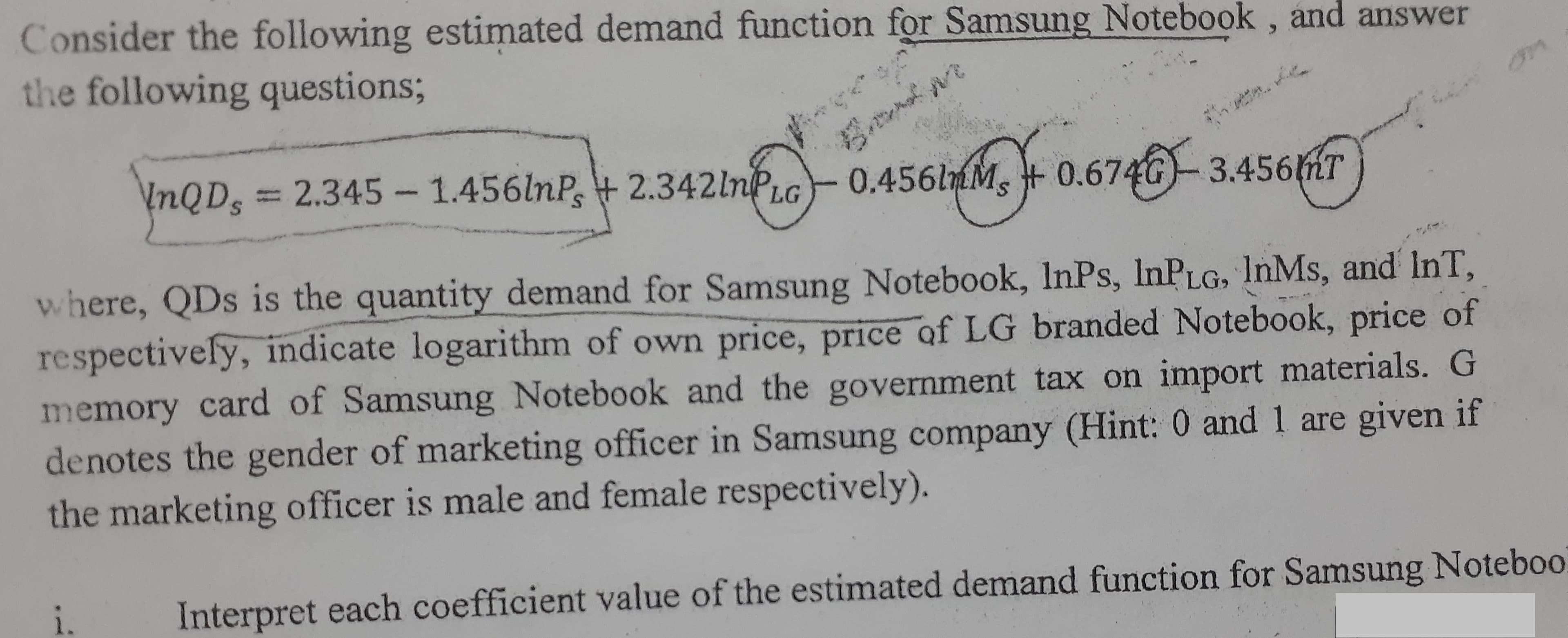 Consider the following estimated demand function for Samsung Notebook , and answer
the following questions3;
\nQD,
InQDs%3D2.345-1.456lnP, 2.342lnPLG
0.456lmM, +
0.674G-3.456mT
3.456MT
where, QDs is the quantity demand for Samsung Notebook, InPs, InPLG, InMs, and InT,
respectively, indicate logarithm of own price, price of LG branded Notebook, price of
memory card of Samsung Notebook and the government tax on import materials. G
denotes the gender of marketing officer in Samsung company (Hint: 0 and 1 are given if
the marketing officer is male and female respectively).
Interpret each coefficient value of the estimated demand function for Samsung Noteboo
