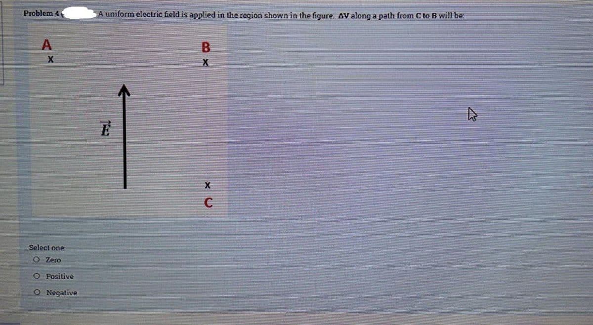 Problem 4
A uniform electric field is applied in the region shown in the fiqure. AV along a path from C to B will be:
B
Select one:
O Zero
O Positive
O Negative
