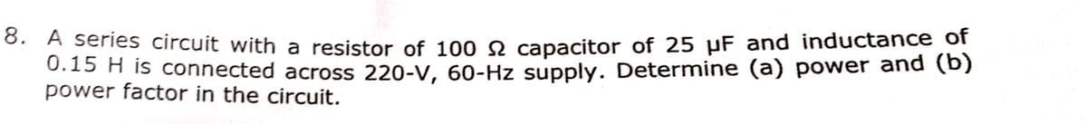 8. A series circuit with a resistor of 100 2 capacitor of 25 µF and inductance of
0.15 H is connected across 220-V, 60-Hz supply. Determine (a) power and (b)
power factor in the circuit.
