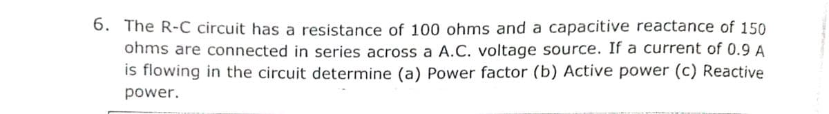 6. The R-C circuit has a resistance of 100 ohms and a capacitive reactance of 150
ohms are connected in series across a A.C. voltage source. If a current of 0.9 A
is flowing in the circuit determine (a) Power factor (b) Active power (c) Reactive
power.
