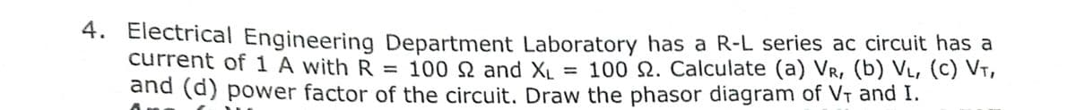 4. Electrical Engineering Department Laboratory has a R-L series ac circuit has a
current of 1 A with R = 100 N and Xµ = 100 N. Calculate (a) Vr, (b) VL, (C) Vt,
and (d) power factor of the circuit. Draw the phasor diagram of Vt and I.
%3D
