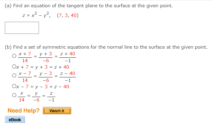 (a) Find an equation of the tangent plane to the surface at the given point.
z = x? - y, (7, 3, 40)
(b) Find a set of symmetric equations for the normal line to the surface at the given point.
y + 3 _ z + 40
-1
Ox+7
14
-6
Ox + 7 = y + 3 = z + 40
Ox- 7
У - 3
- 40
7 -
14
-6
-1
Ох - 7 %3D у — 3 %3D2
40
OX = Y
14
-6
-1
Need Help?
Watch It
еBook
