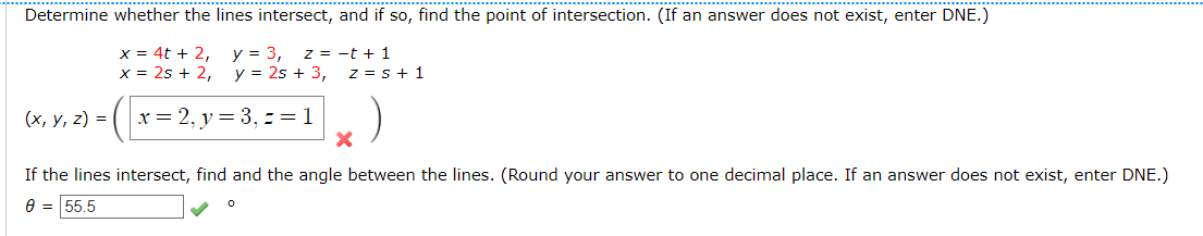 Determine whether the lines intersect, and if so, find the point of intersection. (If an answer does not exist, enter DNE.)
x = 4t + 2,
x = 2s + 2,
y = 3,
y = 2s + 3,
z = -t + 1
z = s + 1
(х, у, 2) %3D
x = 2, y = 3, = = 1
If the lines intersect, find and the angle between the lines. (Round your answer to one decimal place. If an answer does not exist, enter DNE.)
9 = 55,5
