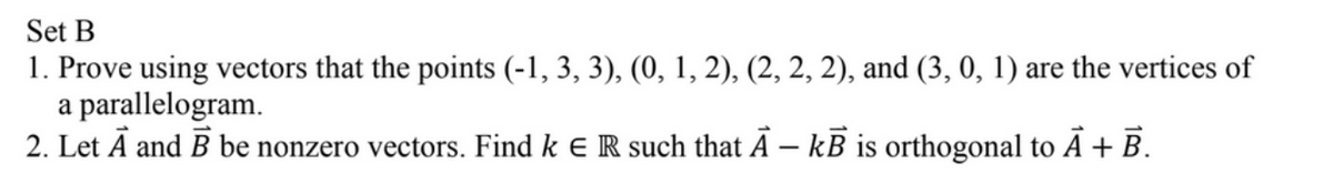 Set B
1. Prove using vectors that the points (-1, 3, 3), (0, 1, 2), (2, 2, 2), and (3, 0, 1) are the vertices of
a parallelogram.
2. Let A and B be nonzero vectors. Find k E R such that A – kB is orthogonal to A + B.
