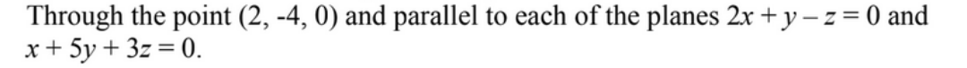 Through the point (2, -4, 0) and parallel to each of the planes 2x + y -z = 0 and
x+ 5y + 3z = 0.
