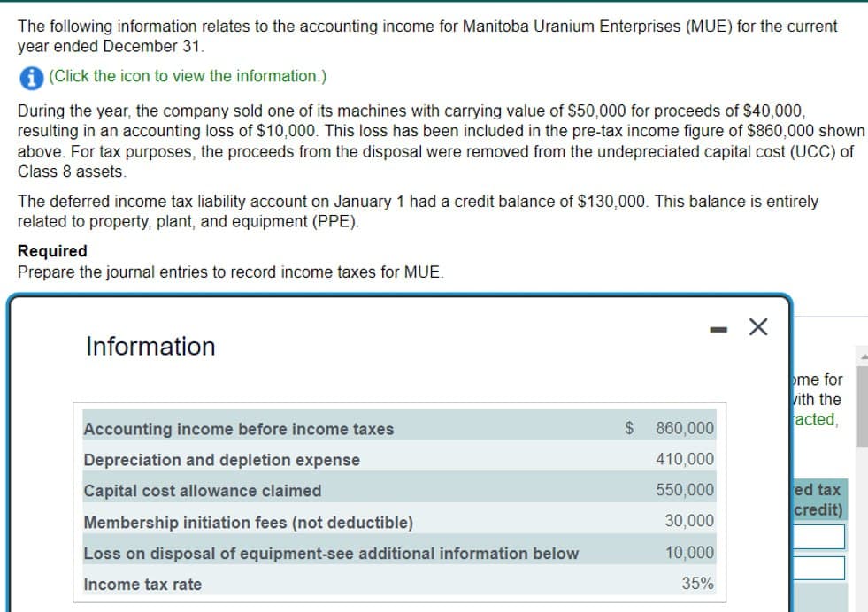 The following information relates to the accounting income for Manitoba Uranium Enterprises (MUE) for the current
year ended December 31.
(Click the icon to view the information.)
During the year, the company sold one of its machines with carrying value of $50,000 for proceeds of $40,000,
resulting in an accounting loss of $10,000. This loss has been included in the pre-tax income figure of $860,000 shown
above. For tax purposes, the proceeds from the disposal were removed from the undepreciated capital cost (UCC) of
Class 8 assets.
The deferred income tax liability account on January 1 had a credit balance of $130,000. This balance is entirely
related to property, plant, and equipment (PPE).
Required
Prepare the journal entries to record income taxes for MUE.
Information
Accounting income before income taxes
me for
with the
acted,
$
860,000
Depreciation and depletion expense
410,000
Capital cost allowance claimed
550,000
ed tax
credit)
Membership initiation fees (not deductible)
30,000
Loss on disposal of equipment-see additional information below
10,000
Income tax rate
35%