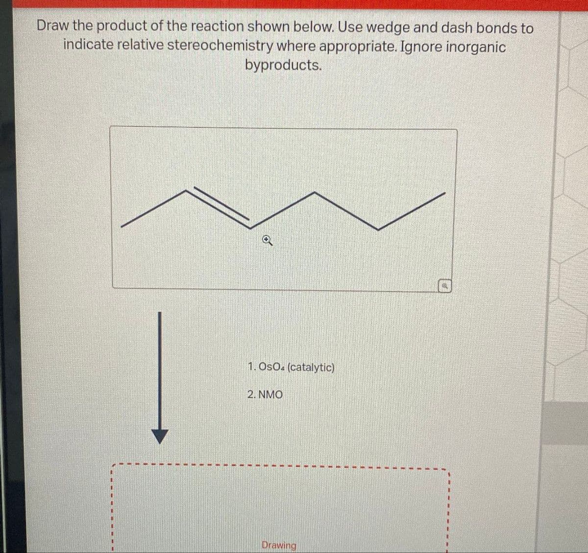 Draw the product of the reaction shown below. Use wedge and dash bonds to
indicate relative stereochemistry where appropriate. Ignore inorganic
byproducts.
1. OsO4 (catalytic)
2. NMO
Drawing