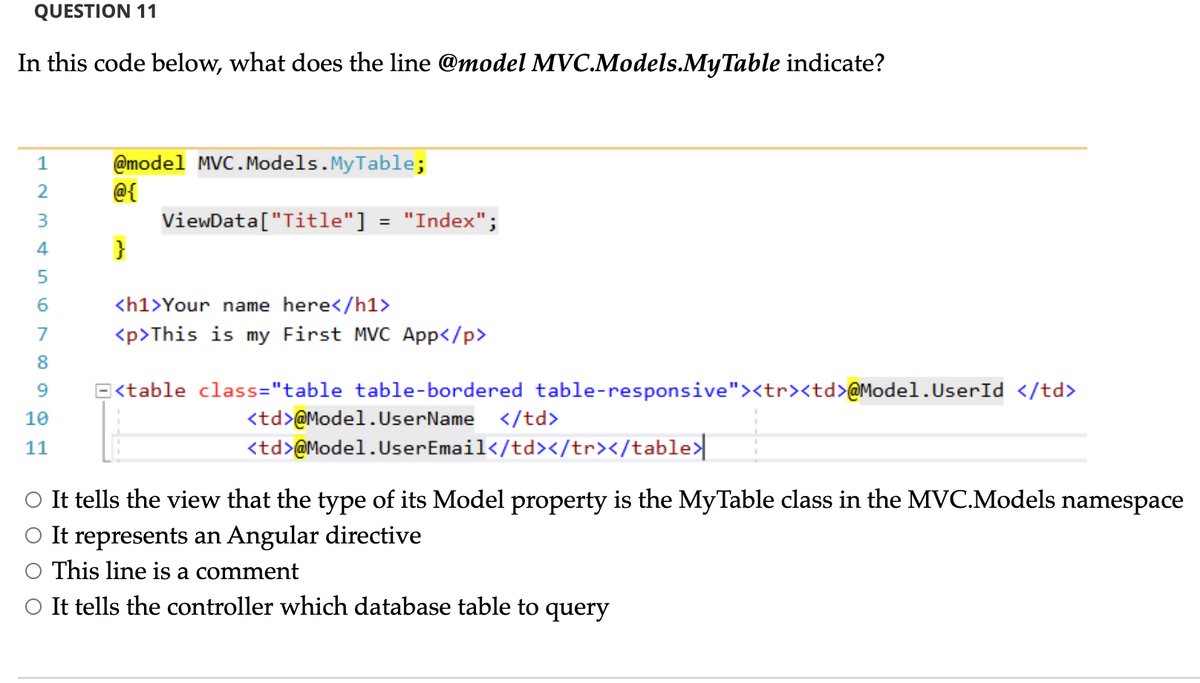 QUESTION 11
In this code below, what does the line @model MVC.Models.MyTable indicate?
@model MVC.Models. MyTable;
@{
1
2
"Index";
ViewData["Title"]
}
%3D
4
<h1>Your name here</h1>
7
<p>This is my First MVC App</p>
8
E<table class="table table-bordered table-responsive"><tr><td>@Model.UserId </td>
</td>
10
<td>@Model.UserName
11
<td>@Model.UserEmail</td></tr></table>
O It tells the view that the type of its Model property is the MyTable class in the MVC.Models namespace
O It represents an Angular directive
This line is a comment
O It tells the controller which database table to query
