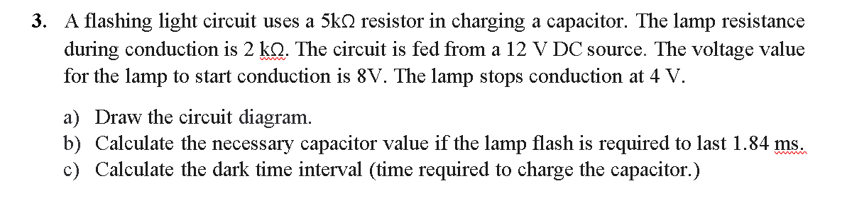 3. A flashing light circuit uses a 5ko resistor in charging a capacitor. The lamp resistance
during conduction is 2 kQ. The circuit is fed from a 12 V DC source. The voltage value
for the lamp to start conduction is 8V. The lamp stops conduction at 4 V.
a) Draw the circuit diagram.
b) Calculate the necessary capacitor value if the lamp flash is required to last 1.84 ms.
c) Calculate the dark time interval (time required to charge the capacitor.)
