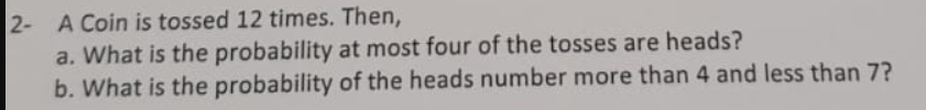 2- A Coin is tossed 12 times. Then,
a. What is the probability at most four of the tosses are heads?
b. What is the probability of the heads number more than 4 and less than 7?
