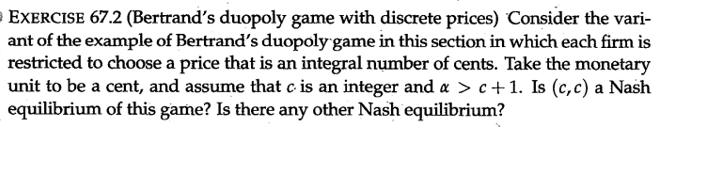 = EXERCISE 67.2 (Bertrand's duopoly game with discrete prices) Consider the vari-
ant of the example of Bertrand's duopoly game in this section in which each firm is
restricted to choose a price that is an integral number of cents. Take the monetary
unit to be a cent, and assume that c. is an integer and a > c+1. Is (c, c) a Nash
equilibrium of this game? Is there any other Nash equilibrium?