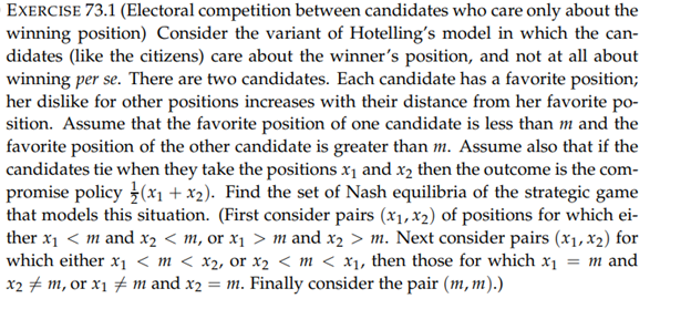 EXERCISE 73.1 (Electoral competition between candidates who care only about the
winning position) Consider the variant of Hotelling's model in which the can-
didates (like the citizens) care about the winner's position, and not at all about
winning per se. There are two candidates. Each candidate has a favorite position;
her dislike for other positions increases with their distance from her favorite po-
sition. Assume that the favorite position of one candidate is less than m and the
favorite position of the other candidate is greater than m. Assume also that if the
candidates tie when they take the positions x₁ and x₂ then the outcome is the com-
promise policy (x₁+x₂). Find the set of Nash equilibria of the strategic game
that models this situation. (First consider pairs (x₁, x2) of positions for which ei-
ther x₁ < m and x2 < m, or x₁ > m and x₂ > m. Next consider pairs (x₁, x2) for
which either x₁ <m < x₂, or x₂ < m < x₁, then those for which x₁ = m and
x₂ ‡ m, or x₁ ‡ m and x2 = m. Finally consider the pair (m, m).)