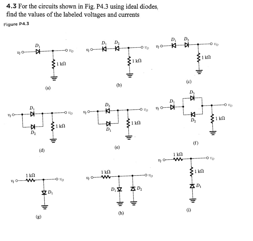 4.3 For the circuits shown in Fig. P4.3 using ideal diodes,
find the values of the labeled voltages and currents
Figure P4.3
0,0
0,0
%₂0
D₁
KH
D₁
#
#
D₂
1 ΚΩ
www
(d)
@
ww
ZD₂
1 ΚΩ
-0%
1 ΚΩ
Vo
v₁0-
20
20
D₁ D₂
KK
D₂
K
KH
D₁
1 kn
www
O
D₁ Z
=
€
1 ΚΩ
=
www
1 ΚΩ
D₂
V0
vo
D₁
✈0¹2
V
D₁
K-042₂
1 ΚΩ
M
D₂
.
(c)
D3
#
K
D₂
(f)
(i)
ZD₁
1 ΚΩ
-O VO
1 kn
+1₁
1 ΚΩ
10