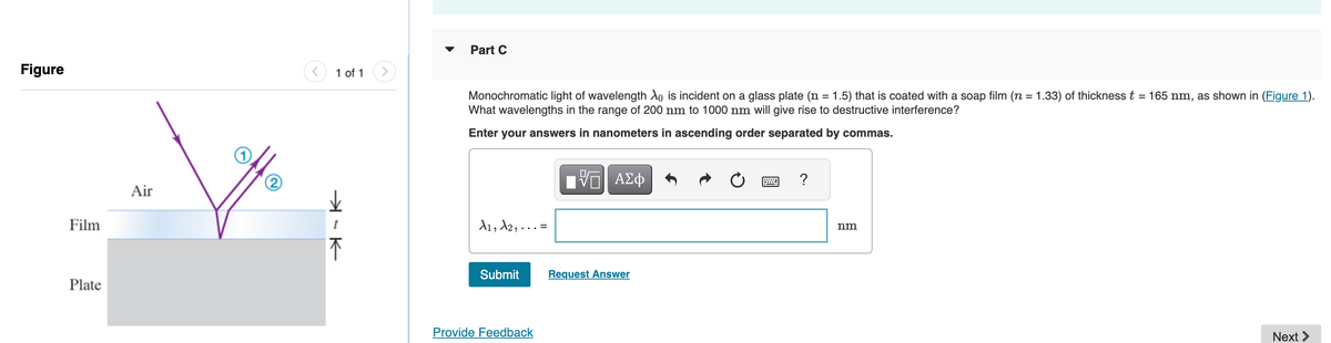 Figure
Film
Plate
Air
1 of 1
➜
不
Part C
Monochromatic light of wavelength Xo is incident on a glass plate (n = 1.5) that is coated with a soap film (n = 1.33) of thickness t = 165 nm, as shown in (Figure 1).
What wavelengths in the range of 200 nm to 1000 nm will give rise to destructive interference?
Enter your answers in nanometers in ascending order separated by commas.
A1, A2,..
Submit
Provide Feedback
VE ΑΣΦ
Request Answer
?
nm
Next >