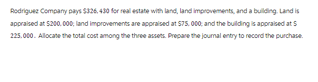 Rodriguez Company pays $326,430 for real estate with land, land improvements, and a building. Land is
appraised at $200,000; land improvements are appraised at $75,000; and the building is appraised at $
225,000. Allocate the total cost among the three assets. Prepare the journal entry to record the purchase.