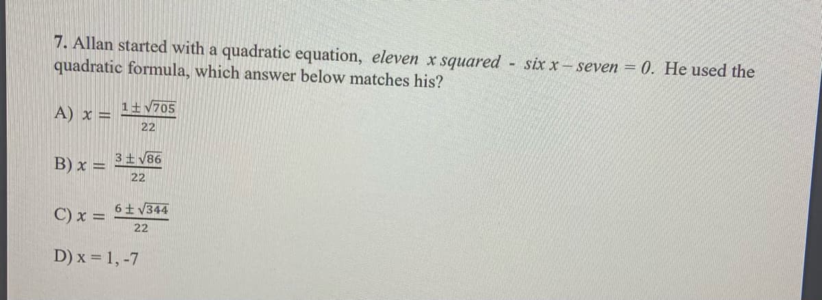 7. Allan started with a quadratic equation, eleven x squared six x-seven = 0. He used the
quadratic formula, which answer below matches his?
A) x =
1+v705
22
3+V86
B) x =
22
C) x =
6 V344
22
D) x = 1, -7
