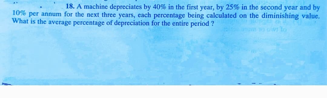 18. A machine depreciates by 40% in the first year, by 25% in the second year and by
10% per annum for the next three years, each percentage being calculated on the diminishing value.
What is the average percentage of depreciation for the entire period ?
