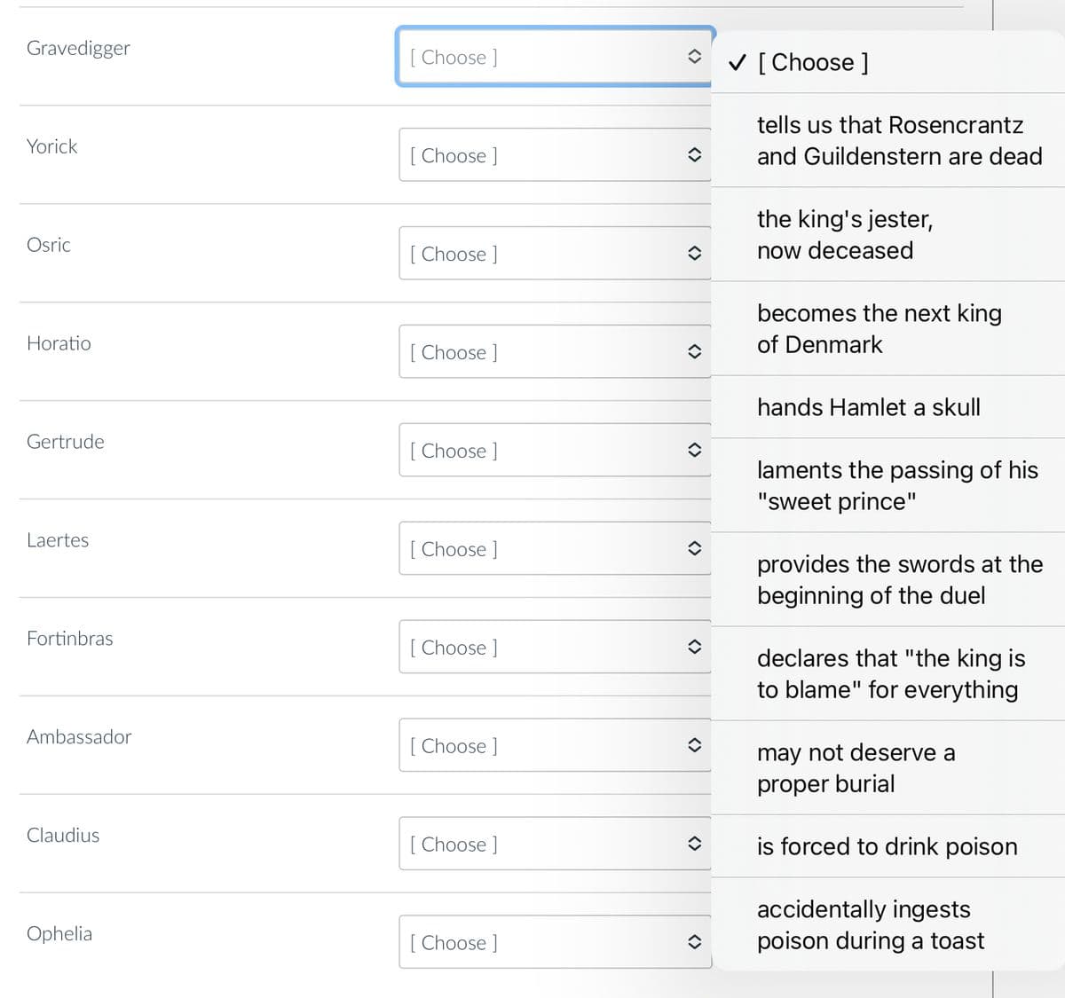 Gravedigger
Yorick
Osric
Horatio
Gertrude
Laertes
Fortinbras
Ambassador
Claudius
Ophelia
[Choose ]
[Choose ]
[Choose ]
[Choose ]
[Choose ]
[Choose ]
[Choose ]
[Choose ]
[Choose ]
[Choose ]
↑
<>
✓ [Choose ]
tells us that Rosencrantz
and Guildenstern are dead
the king's jester,
now deceased
becomes the next king
of Denmark
hands Hamlet a skull
laments the passing of his
"sweet prince"
provides the swords at the
beginning of the duel
declares that "the king is
to blame" for everything
may not deserve a
proper burial
is forced to drink poison
accidentally ingests
poison during a toast