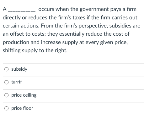 A____
occurs when the government pays a firm
directly or reduces the firm's taxes if the firm carries out
certain actions. From the firm's perspective, subsidies are
an offset to costs; they essentially reduce the cost of
production and increase supply at every given price,
shifting supply to the right.
O subsidy
O tarrif
O price ceiling
O price floor