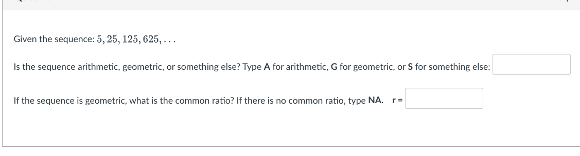 Given the sequence: 5, 25, 125, 625,...
Is the sequence arithmetic, geometric, or something else? Type A for arithmetic, G for geometric, or S for something else:
If the sequence is geometric, what is the common ratio? If there is no common ratio, type NA. r=