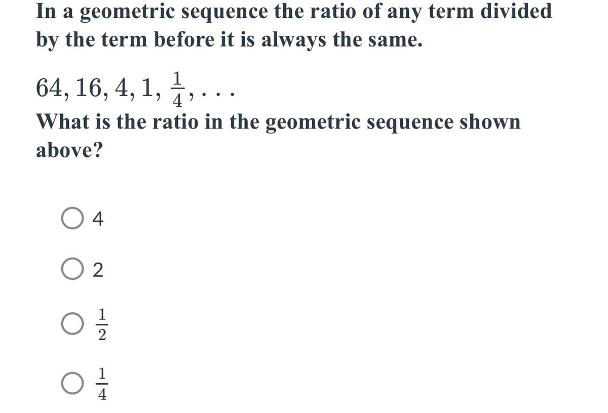 In a geometric sequence the ratio of any term divided
by the term before it is always the same.
1
64, 16, 4, 1, ½, . . .
4
What is the ratio in the geometric sequence shown
above?
O
02
01/2
0
H|4