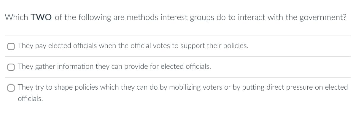 Which TWO of the following are methods interest groups do to interact with the government?
They pay elected officials when the official votes to support their policies.
They gather information they can provide for elected officials.
They try to shape policies which they can do by mobilizing voters or by putting direct pressure on elected
officials.