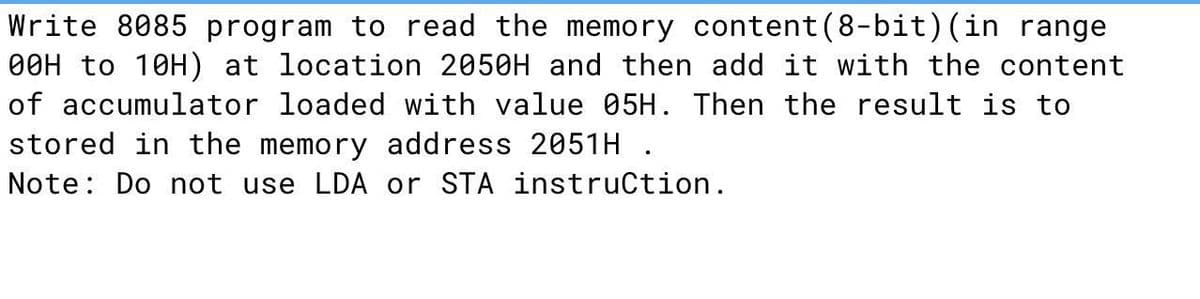 Write 8085 program to read the memory content(8-bit)(in range
O0H to 10H) at location 2050H and then add it with the content
of accumulator loaded with value 05H. Then the result is to
stored in the memory address 2051H .
Note: Do not use LDA or STA instruCtion.
