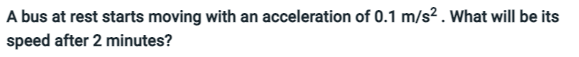 A bus at rest starts moving with an acceleration of 0.1 m/s? . What will be its
speed after 2 minutes?
