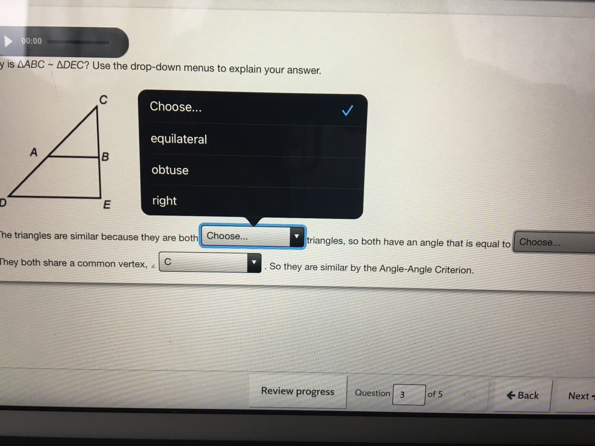 00:00
y is AABC ~ ADEC? Use the drop-down menus to explain your answer.
C
Choose...
equilateral
A
B
obtuse
D
right
he triangles are similar because they are both Choose...
triangles, so both have an angle that is equal to Choose...
They both share a common vertex, 2
So they are similar by the Angle-Angle Criterion.
Review progress
Question
+ Back
3.
of 5
Next =
