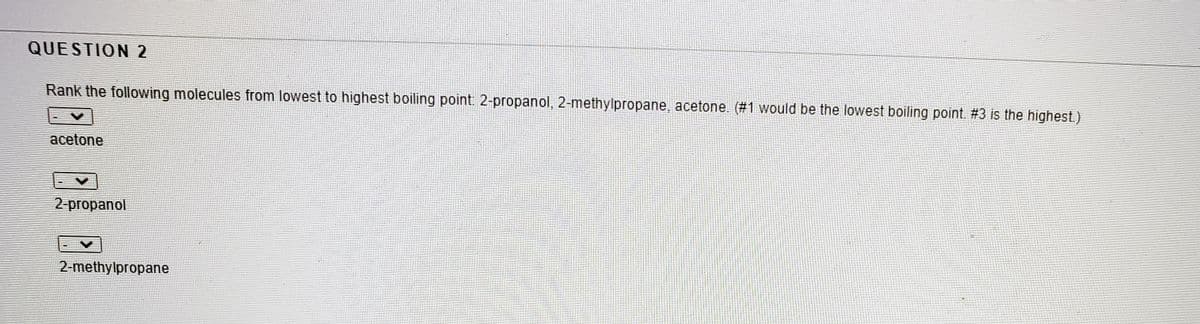 QUESTION 2
Rank the following molecules from lowest to highest boiling point: 2-propanol, 2-methylpropane, acetone. (#1 would be the lowest boiling point. #3 is the highest.)
acetone
2 propanol
2-methylpropane
